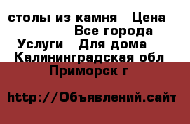 столы из камня › Цена ­ 55 000 - Все города Услуги » Для дома   . Калининградская обл.,Приморск г.